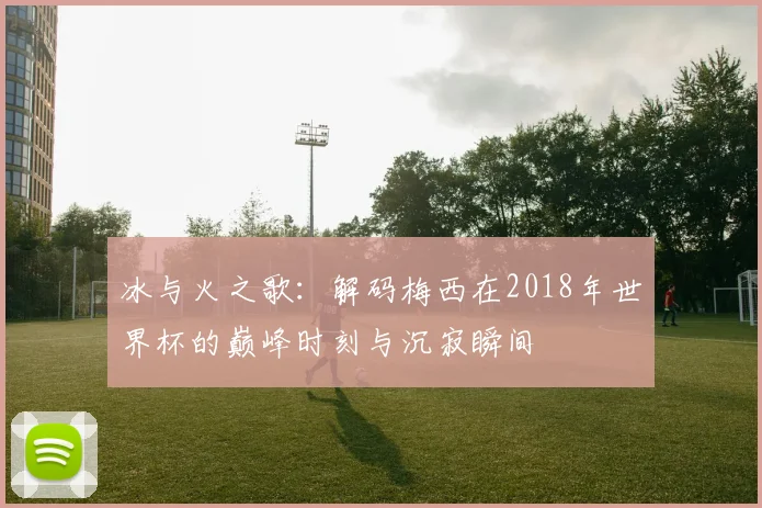 冰与火之歌：解码梅西在2018年世界杯的巅峰时刻与沉寂瞬间