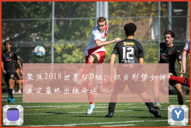 聚焦2018世界杯D组：积分形势如何决定最终出线命运