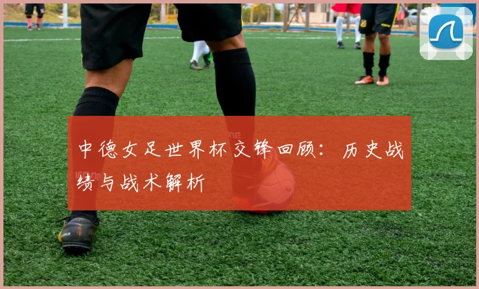 中德女足世界杯交锋回顾：历史战绩与战术解析