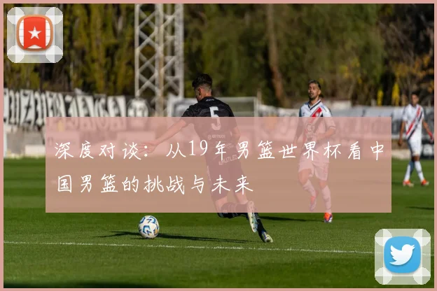 深度对谈：从19年男篮世界杯看中国男篮的挑战与未来