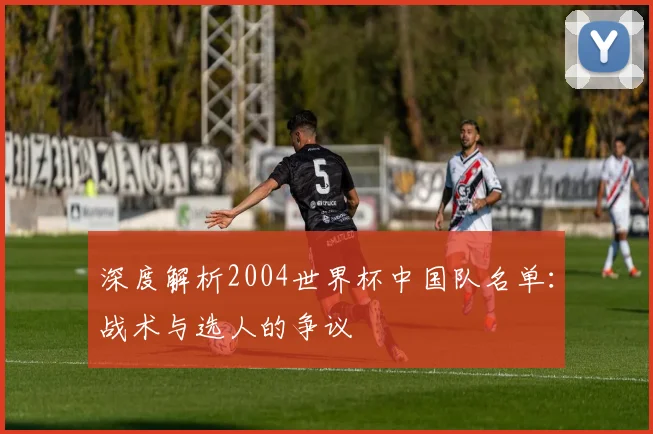 深度解析2004世界杯中国队名单：战术与选人的争议